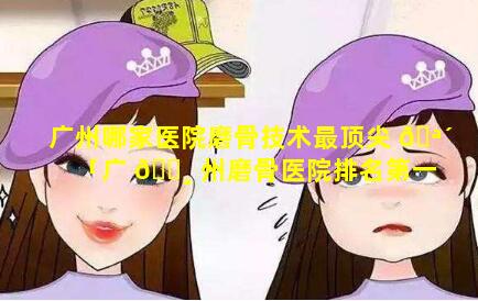 广州哪家医院磨骨技术最顶尖 🪴 「广 🌸 州磨骨医院排名第一的是哪一个」